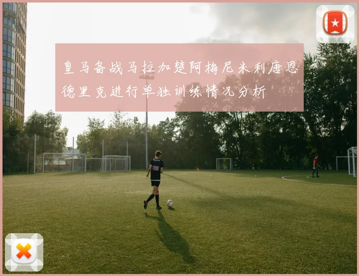 皇马备战马拉加楚阿梅尼米利唐恩德里克进行单独训练情况分析